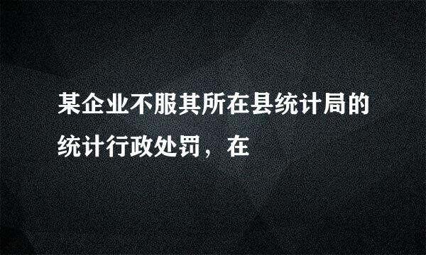 某企业不服其所在县统计局的统计行政处罚，在