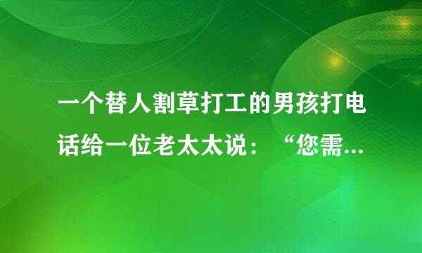 一个替人割草打工的男孩打电话给一位老太太说：“您需不需要割草？”老太太回答：“不需要了，我已经有了割草工。”男孩又说：“我会帮您拔掉花丛中的杂草。”老太来自太回答说：“我的割草工已做了。”男孩又说：“我会帮您把草与走道的四指依安厚罗费检额查四叶周剪齐。”老太太说：“我请的那人也已做了，谢谢你，我不需要新的割草工人。”“那么