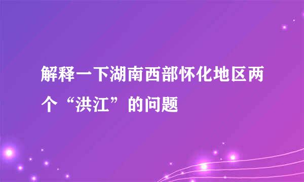 解释一下湖南西部怀化地区两个“洪江”的问题