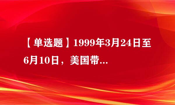 【单选题】1999年3月24日至6月10日，美国带领北约组织在没有经过联合国的授权，就对南斯拉夫联盟共和国实施了长达...