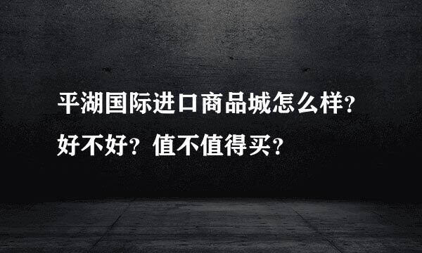 平湖国际进口商品城怎么样？好不好？值不值得买？