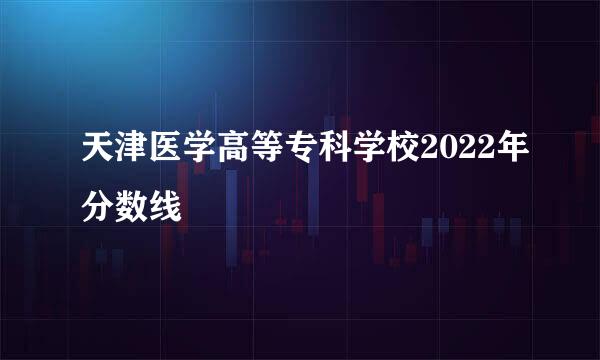 天津医学高等专科学校2022年分数线