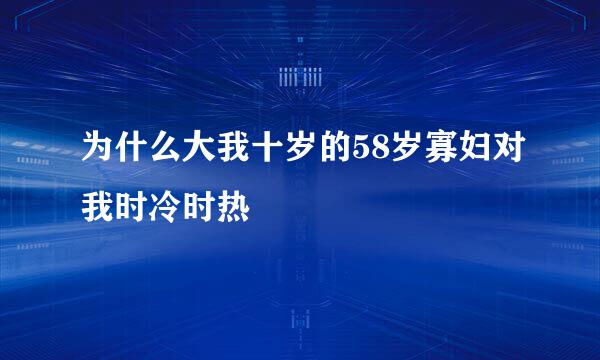 为什么大我十岁的58岁寡妇对我时冷时热