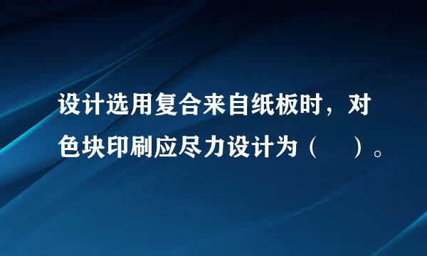 设计选用复合来自纸板时，对色块印刷应尽力设计为（ ）。