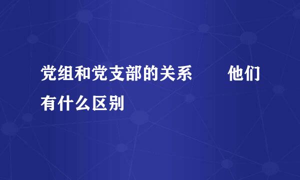 党组和党支部的关系  他们有什么区别