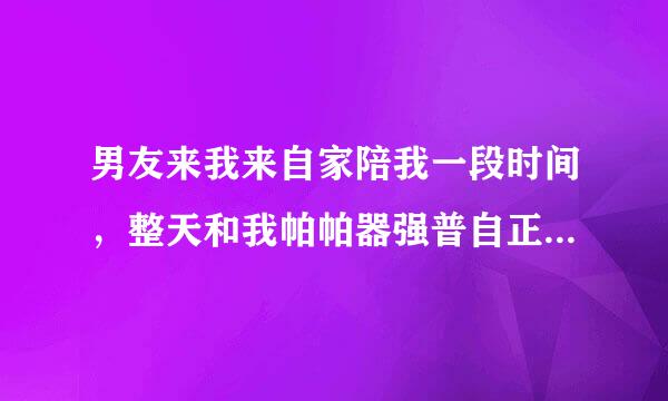 男友来我来自家陪我一段时间，整天和我帕帕器强普自正斯间卫白滑提帕，不想走了怎么办？美死他360问答了。