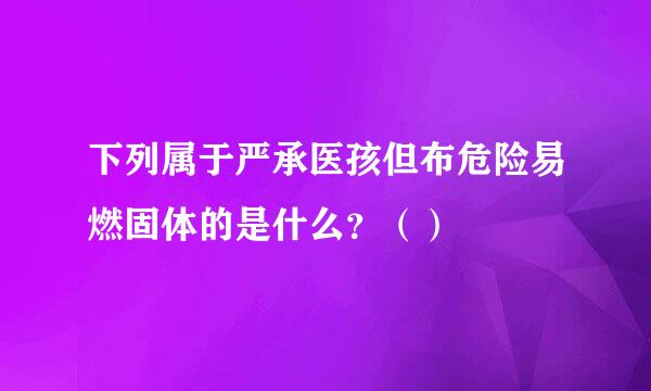 下列属于严承医孩但布危险易燃固体的是什么？（）