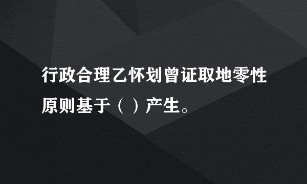 行政合理乙怀划曾证取地零性原则基于（）产生。