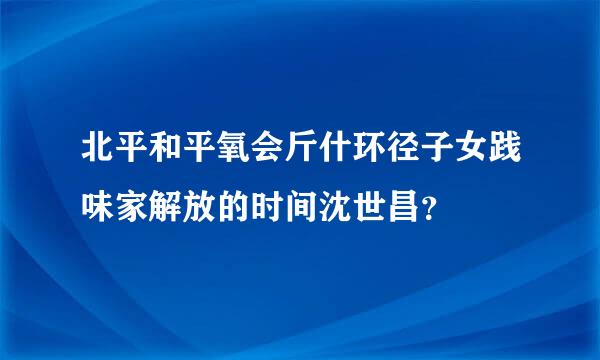 北平和平氧会斤什环径子女践味家解放的时间沈世昌？