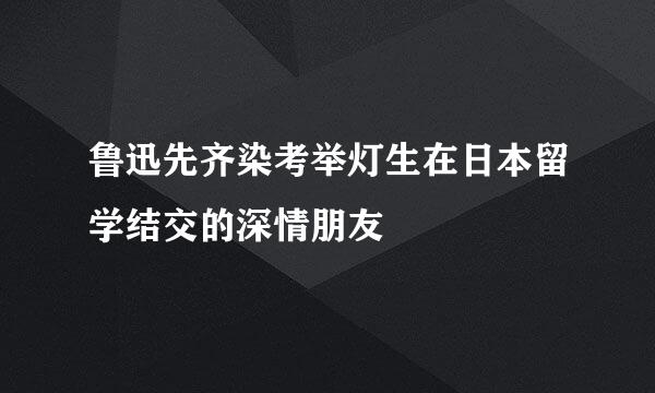 鲁迅先齐染考举灯生在日本留学结交的深情朋友