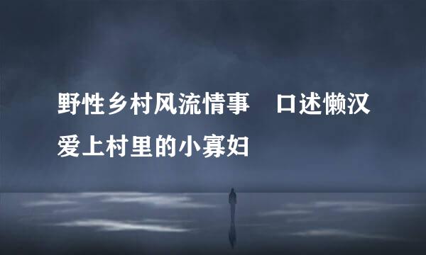 野性乡村风流情事 口述懒汉爱上村里的小寡妇