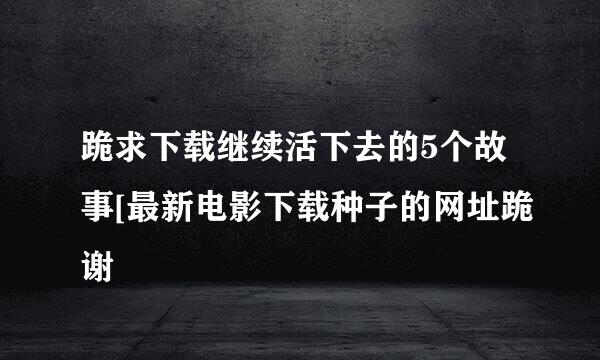 跪求下载继续活下去的5个故事[最新电影下载种子的网址跪谢