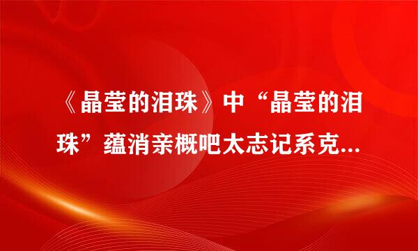 《晶莹的泪珠》中“晶莹的泪珠”蕴消亲概吧太志记系克收含着什么？