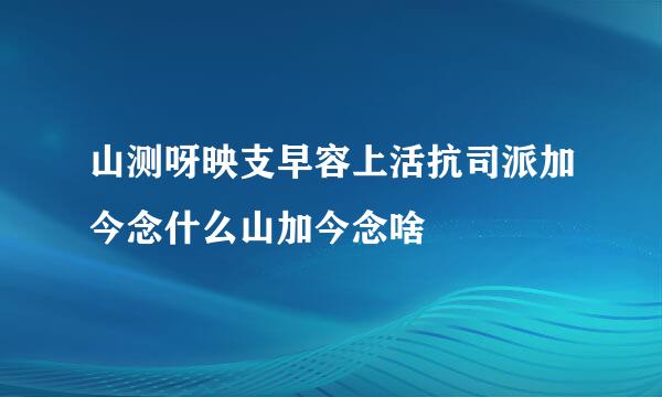 山测呀映支早容上活抗司派加今念什么山加今念啥