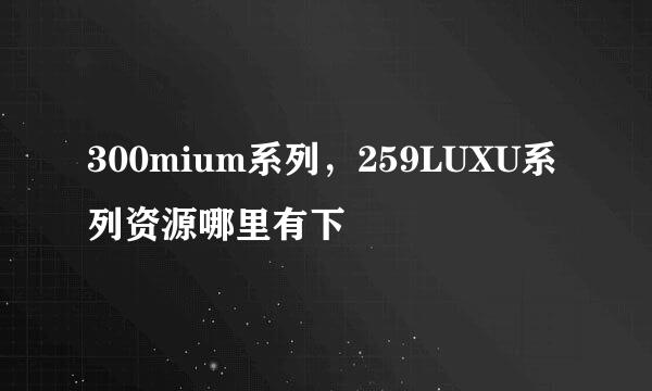 300mium系列，259LUXU系列资源哪里有下