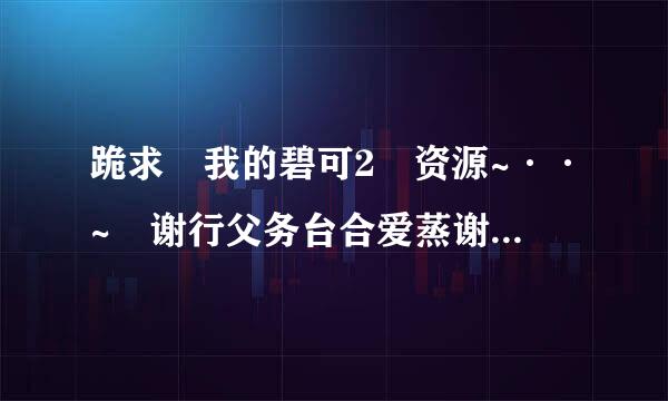 跪求 我的碧可2 资源~··~ 谢行父务台合爱蒸谢啦啦啦 ~~~~~~~~~~~~