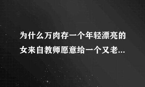 为什么万肉存一个年轻漂亮的女来自教师愿意给一个又老又丑的校长360问答玩？