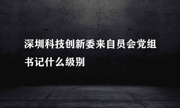 深圳科技创新委来自员会党组书记什么级别