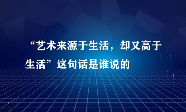 “艺术来源于生活，却又高于生活”这句话是谁说的