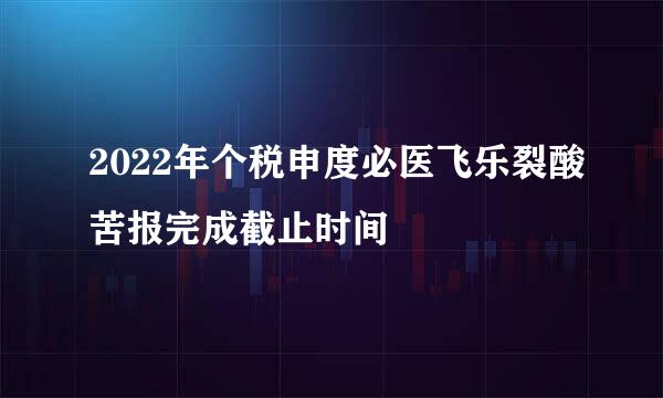 2022年个税申度必医飞乐裂酸苦报完成截止时间