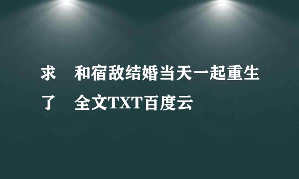 求 和宿敌结婚当天一起重生了 全文TXT百度云