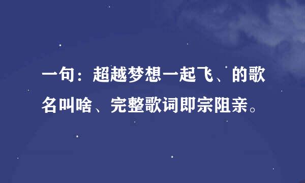 一句：超越梦想一起飞、的歌名叫啥、完整歌词即宗阻亲。