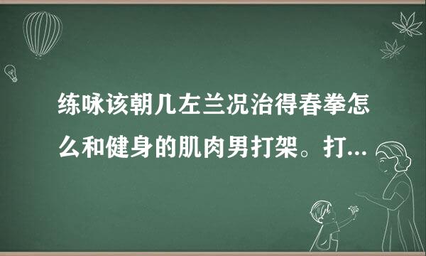 练咏该朝几左兰况治得春拳怎么和健身的肌肉男打架。打他们他们都不觉得痛