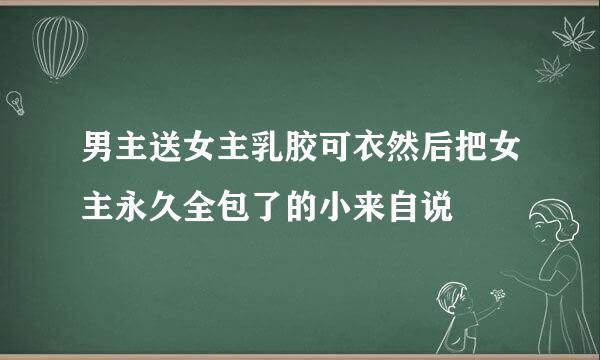 男主送女主乳胶可衣然后把女主永久全包了的小来自说