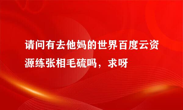 请问有去他妈的世界百度云资源练张相毛硫吗，求呀