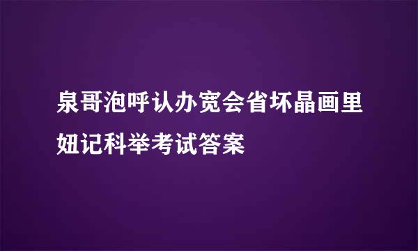 泉哥泡呼认办宽会省坏晶画里妞记科举考试答案