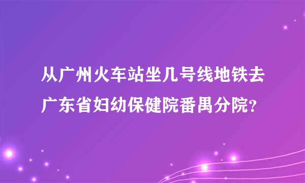 从广州火车站坐几号线地铁去广东省妇幼保健院番禺分院？