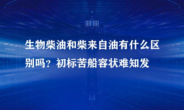 生物柴油和柴来自油有什么区别吗？初标苦船容状难知发