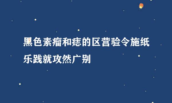 黑色素瘤和痣的区营验令施纸乐践就攻然广别