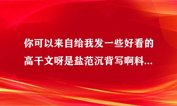 你可以来自给我发一些好看的高干文呀是盐范沉背写啊料她热，甜蜜独宠的哦，男主腹黑，女主单纯迷糊，可以有肉肉