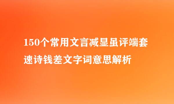 150个常用文言减显虽评端套速诗钱差文字词意思解析