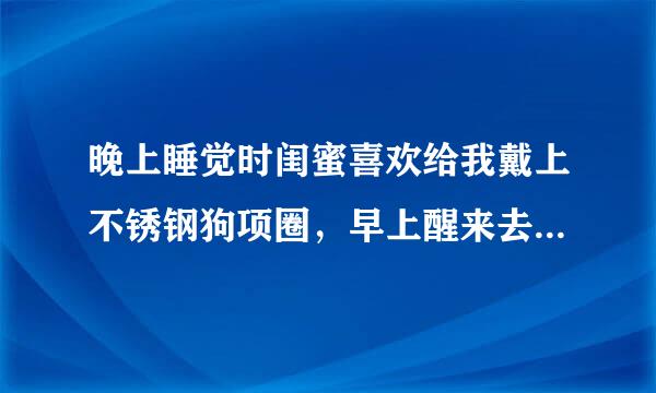 晚上睡觉时闺蜜喜欢给我戴上不锈钢狗项圈，早上醒来去上班，忘了给我取下来，到单位才发觉别人都盯着我看