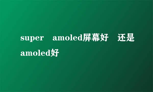 super amoled屏幕好 还是amoled好