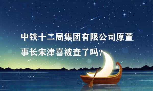 中铁十二局集团有限公司原董事长宋津喜被查了吗？