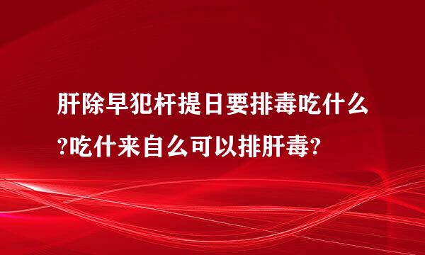 肝除早犯杆提日要排毒吃什么?吃什来自么可以排肝毒?