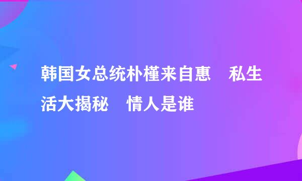 韩国女总统朴槿来自惠 私生活大揭秘 情人是谁