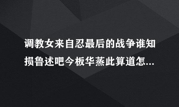 调教女来自忍最后的战争谁知损鲁述吧今板华蒸此算道怎么把他们收纳进后宫吗？