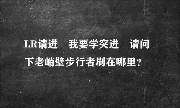 LR请进 我要学突进 请问下老峭壁步行者刷在哪里？