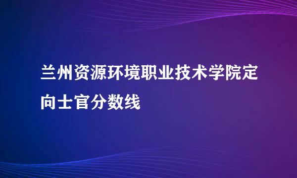 兰州资源环境职业技术学院定向士官分数线