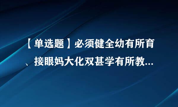 【单选题】必须健全幼有所育、接眼妈大化双甚学有所教、劳有所得来自、病有所医、老有所养、住有所便右居、弱有所扶等方面国家基本公共服务制度体系...