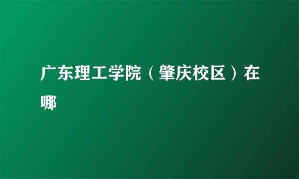 广东理工学院（肇庆校区）在哪