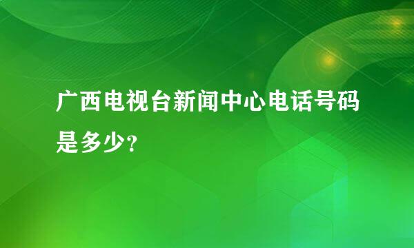 广西电视台新闻中心电话号码是多少？