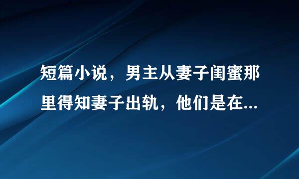 短篇小说，男主从妻子闺蜜那里得知妻子出轨，他们是在男主婚礼上认识的来自，慢慢发生了关系，回来女主想结