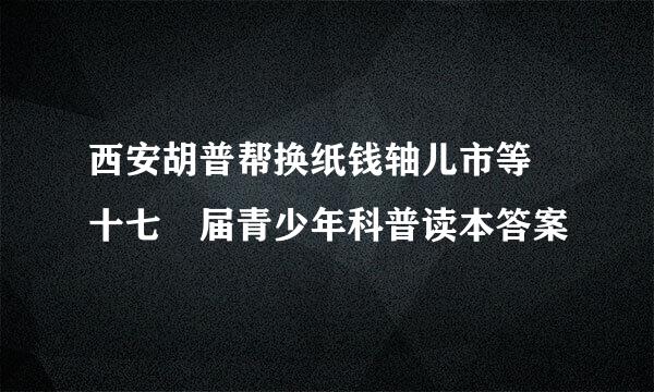 西安胡普帮换纸钱轴儿市等 十七 届青少年科普读本答案