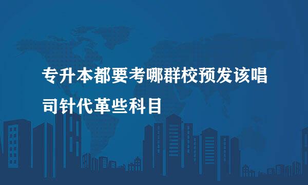 专升本都要考哪群校预发该唱司针代革些科目