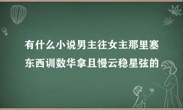 有什么小说男主往女主那里塞东西训数华拿且慢云稳星弦的